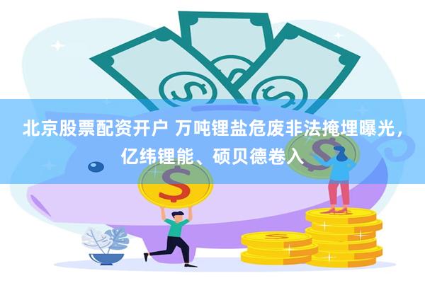 北京股票配资开户 万吨锂盐危废非法掩埋曝光,亿纬锂能、硕贝德卷入